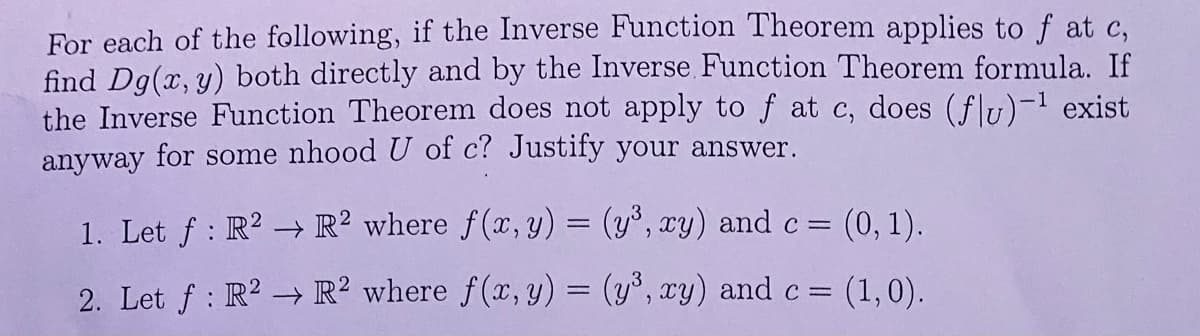 For each of the following, if the Inverse Function Theorem applies to f at c,
find Dg(x, y) both directly and by the Inverse Function Theorem formula. If
the Inverse Function Theorem does not apply to f at c, does (flu)-¹ exist
anyway for some nhood U of c? Justify your answer.
1. Let ƒ: R² → R2 where f(x, y) = (y³, xy) and c = (0, 1).
2. Let f: R² R² where f(x, y) = (y³, xy) and c = (1,0).