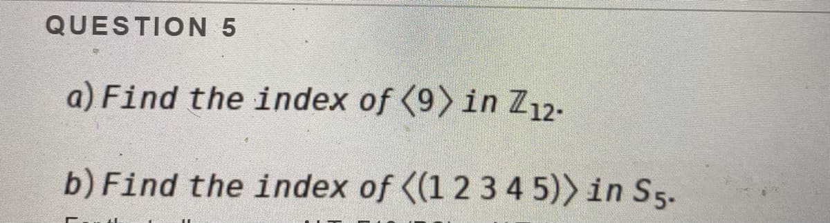 QUESTION 5
a) Find the index of (9) in Z12.
b) Find the index of ((1 2 3 4 5)) in S5.
