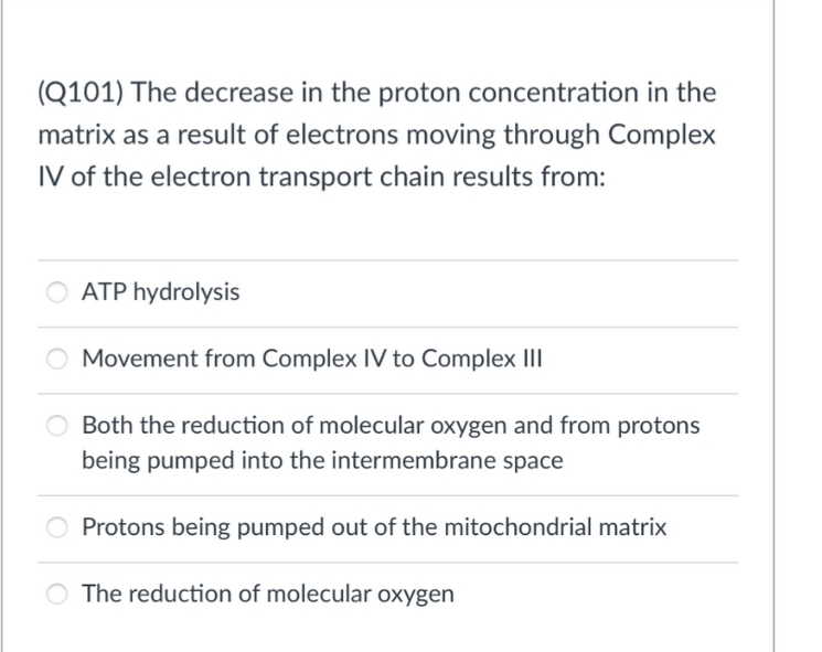 (Q101) The decrease in the proton concentration in the
matrix as a result of electrons moving through Complex
IV of the electron transport chain results from:
ATP hydrolysis
Movement from Complex IV to Complex III
Both the reduction of molecular oxygen and from protons
being pumped into the intermembrane space
Protons being pumped out of the mitochondrial matrix
The reduction of molecular oxygen