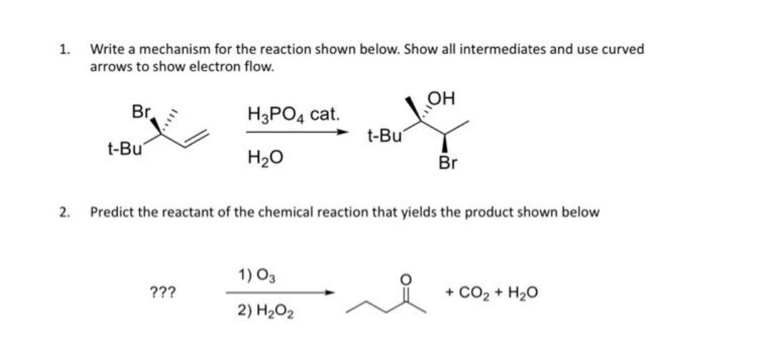 1.
2.
Write a mechanism for the reaction shown below. Show all intermediates and use curved
arrows to show electron flow.
Br
t-Bu
H3PO4 cat.
H₂O
???
t-Bu
1) 03
2) H₂O₂
OH
Predict the reactant of the chemical reaction that yields the product shown below
Br
+ CO2 + H2O
