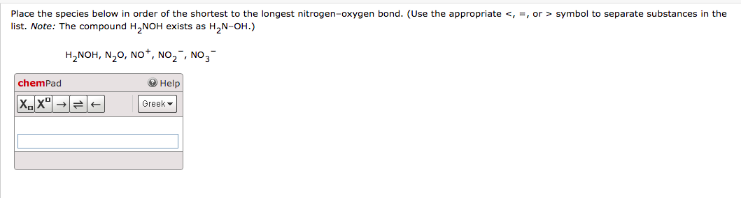 Place the species below in order of the shortest to the longest nitrogen-oxygen bond. (Use the appropriate <, , or > symbol to separate substances in the
list. Note: The compound H₂NOH exists as H₂N-OH.)
H₂NOH, N₂O, NO+, NO₂, NO3-
chemPad
XX
→ Help
Greek
