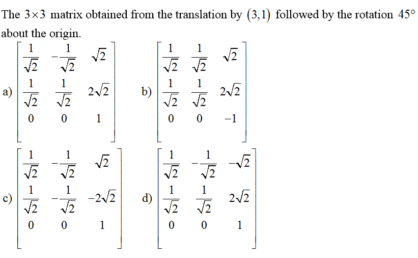 The 3×3 matrix obtained from the translation by (3,1) followed by the rotation 45°
about the origin.
1
石
a)
c)
1
515
0 0
1515
1
1
五
1
石 石
1
江
1
五
2√2
占
-2√√2
0 0 1
1
b)
d)
-
-5-5
15150
_2
1
1
0 0 -1
1515
石
1
1
石
1
五
0 0
2
2√√/2
1
