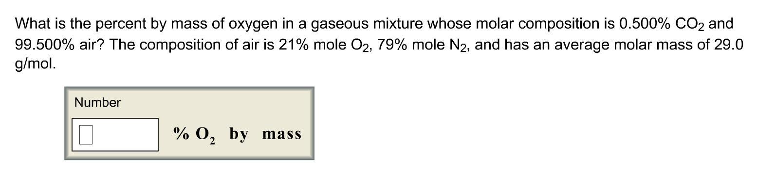 What is the percent by mass of oxygen in a gaseous mixture whose molar composition is 0.500% CO2 and
99.500% air? The composition of air is 21% mole O2, 79% mole N2, and has an average molar mass of 29.0
g/mol.
Number
% 0, by mass
2
