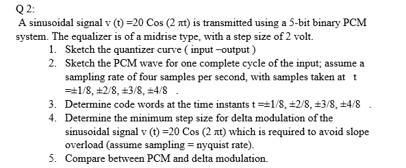 Q 2:
A sinusoidal signal v (t) =20 Cos (2 nt) is transmitted using a 5-bit binary PCM
system. The equalizer is of a midrise type, with a step size of 2 volt.
1. Sketch the quantizer curve ( input -output )
2. Sketch the PCM wave for one complete cycle of the input; assume a
sampling rate of four samples per second, with samples taken at t
=+1/8, +2/8, +3/8, ±4/8.
3. Determine code words at the time instants t=+1/8, ±2/8, +3/8, +4/8
4. Determine the minimum step size for delta modulation of the
sinusoidal signal v (t) =20 Cos (2 t) which is required to avoid slope
overload (assume sampling = nyquist rate).
5. Compare between PCM and delta modulation.
