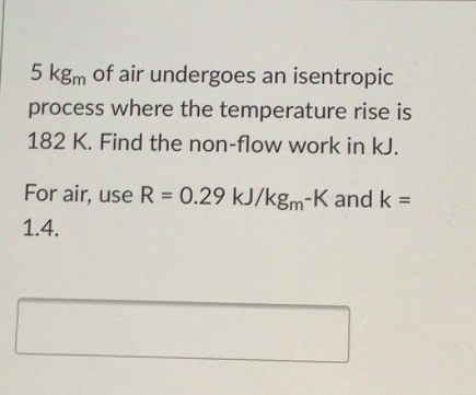 5 kgm of air undergoes an isentropic
process where the temperature rise is
182 K. Find the non-flow work in kJ.
For air, use R = 0.29 kJ/kgm-K and k =
1.4.
