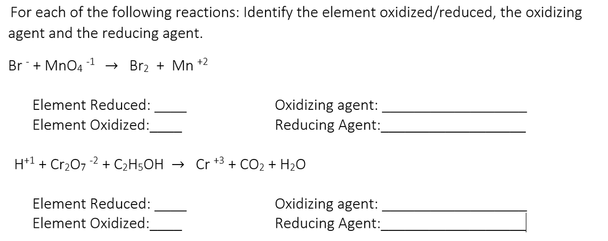 For each of the following reactions: Identify the element oxidized/reduced, the oxidizing
agent and the reducing agent.
-1
Br + MnO4
→ Br2 + Mn +2
Element Reduced:
Oxidizing agent:
Reducing Agent:
Element Oxidized:
H+1 + Cr207
-2
+3
+ C2H5OH → Cr
+ CO2 + H20
Element Reduced:
Oxidizing agent:
Element Oxidized:
Reducing Agent:
