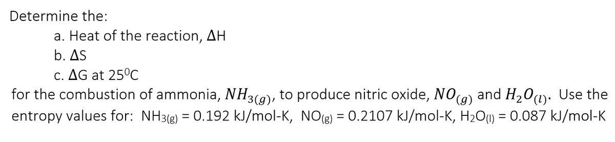 Determine the:
a. Heat of the reaction, AH
b. AS
C. AG at 25°C
for the combustion of ammonia, NH3(9), to produce nitric oxide, NO9) and H20u). Use the
entropy values for: NH3(e) = 0.192 kJ/mol-K, NO(g) = 0.2107 kJ/mol-K, H2O1) = 0.087 kJ/mol-K
