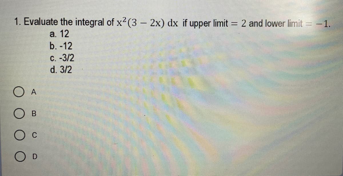 1. Evaluate the integral of x2 (3 - 2x) dx if upper limit = 2 and lower limit = -1.
а. 12
b. -12
с. -3/2
d. 3/2
O D
