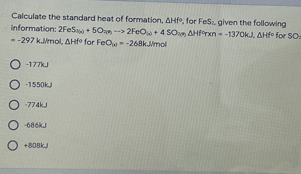Calculate the standard heat of formation, AHfº, for FeS2, given the following
information: 2FES2) + 5020) --> 2FEO) + 4 SO29) AHf°rxn = -1370KJ, AHfo for SOz
= -297 kJ/mol, AHfº for FeO, = -268kJ/mol
O -177kJ
O -1550kJ
O -774KJ
O -686kJ
O +808kJ
