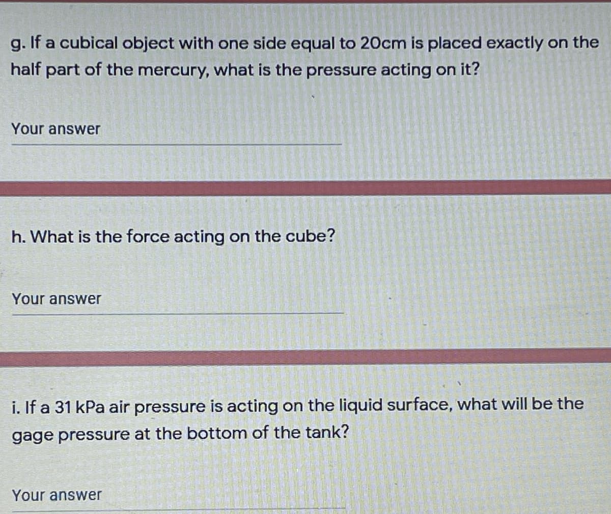 g. If a cubical object with one side equal to 20cm is placed exactly on the
half part of the mercury, what is the pressure acting on it?
Your answer
h. What is the force acting on the cube?
Your answer
i. If a 31 kPa air pressure is acting on the liquid surface, what will be the
gage pressure at the bottom of the tank?
Your answer

