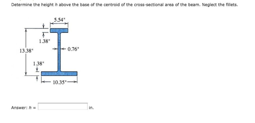 Determine the height h above the base of the centroid of the cross-sectional area of the beam. Neglect the fillets.
13.38"
1.38"
1.38"
Answer: h=
5.54"
0.76"
10.35"-
in.