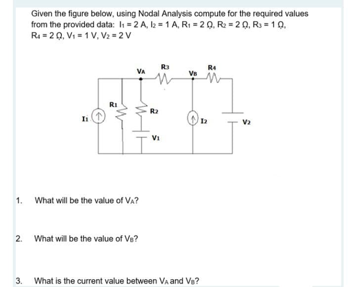 Given the figure below, using Nodal Analysis compute for the required values
from the provided data: I1 = 2 A, l2 = 1 A, R1 = 2 Q, R2 = 20, R3 = 1 Q,
R4 = 20, Vi = 1 V, V2 = 2 V
R3
R4
VB
VA
R1
R2
Ii
12
V2
V1
1. What will be the value of VA?
2.
What will be the value of VB?
3.
What is the current value between Va and VB?
