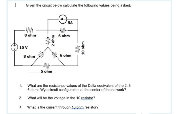 Given the circuit below calculate the following values being asked:
5A
8 ohm
6 ohm
10 V
8 ohm
6 ohm
5 ohm
1. What are the resistance values of the Delta equivalent of the 2, 8
6 ohms Wye circuit configuration at the center of the network?
2. What will be the voltage in the 10 resistor?
3. What is the current through 10 ohm resistor?
2 ohm
10 ohm
