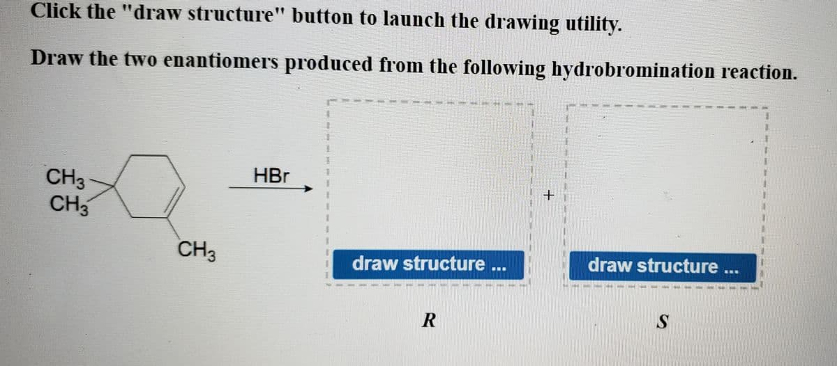 Click the "draw structure" button to launch the drawing utility.
Draw the two enantiomers produced from the following hydrobromination reaction.
99.
D
HBr
CH3
+
draw structure ...
draw structure
GAT SAN
R
S
CH3
CH3
⠀⠀