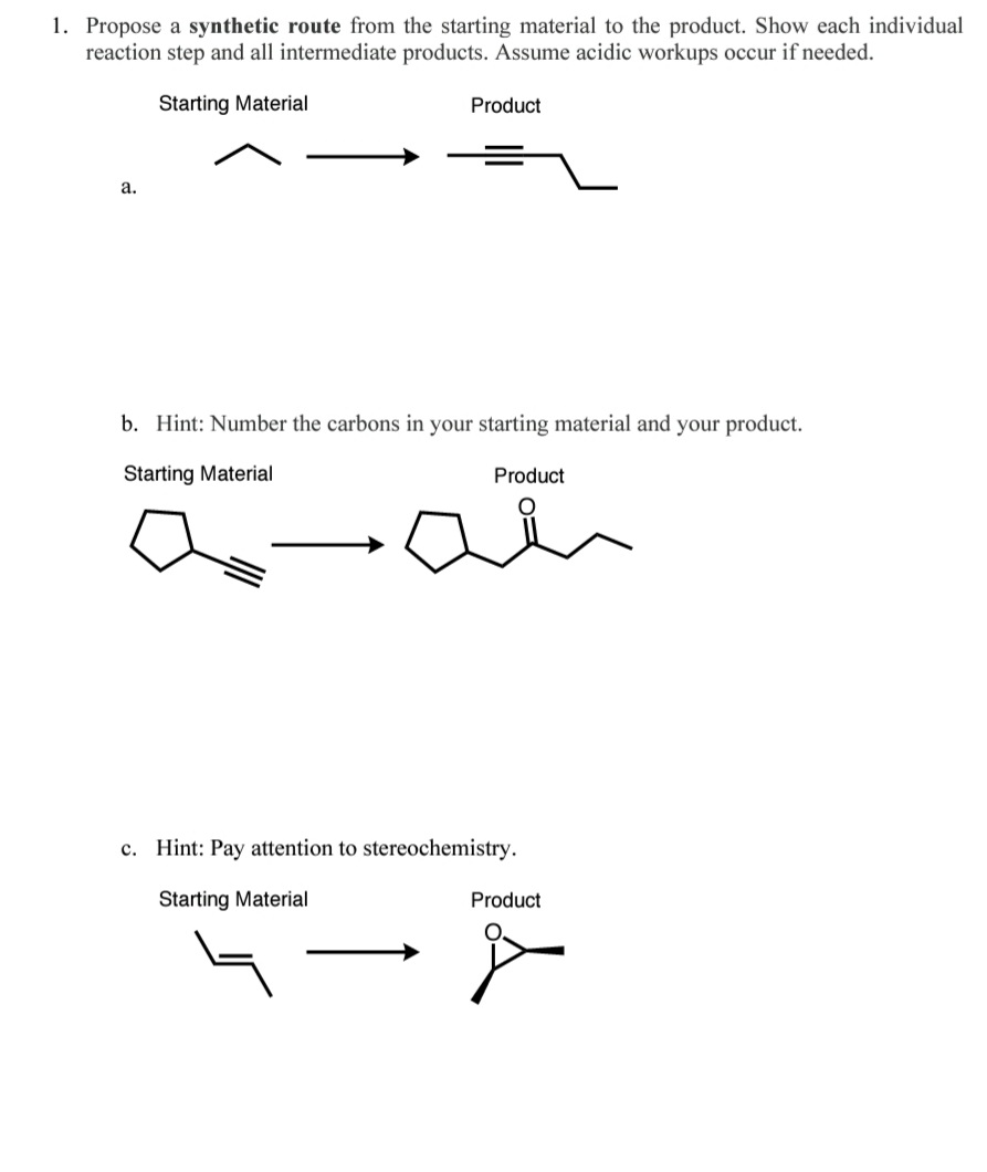 1. Propose a synthetic route from the starting material to the product. Show each individual
reaction step and all intermediate products. Assume acidic workups occur if needed.
Starting Material
Product
a.
b. Hint: Number the carbons in your starting material and your product.
Starting Material
Product
a-an
c. Hint: Pay attention to stereochemistry.
Starting Material
Product
4