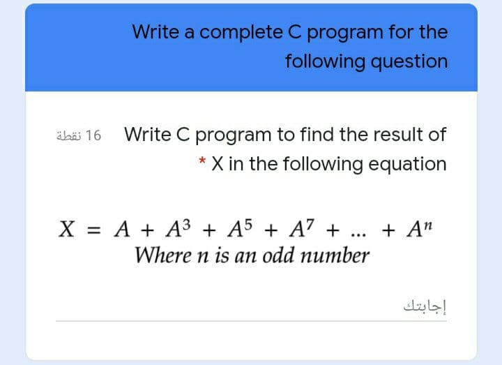 Write a complete C program for the
following question
ähäi 16 Write C program to find the result of
X in the following equation
X = A + A3 + A5 + A7 + ... + A"
Where n is an odd number
إجابتك
