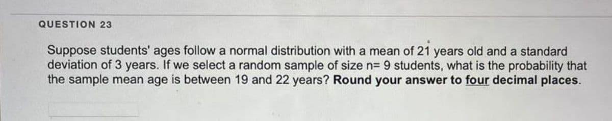 QUESTION 23
Suppose students' ages follow a normal distribution with a mean of 21 years old and a standard
deviation of 3 years. If we select a random sample of size n= 9 students, what is the probability that
the sample mean age is between 19 and 22 years? Round your answer to four decimal places.