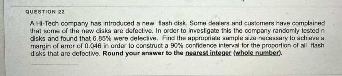 QUESTION 22
A Hi-Tech company has introduced a new flash disk. Some dealers and customers have complained
that some of the new disks are defective. In order to investigate this the company randomly tested n
disks and found that 6.85% were defective. Find the appropriate sample size necessary to achieve a
margin of error of 0.046 in order to construct a 90% confidence interval for the proportion of all flash
disks that are defective. Round your answer to the nearest integer (whole number).