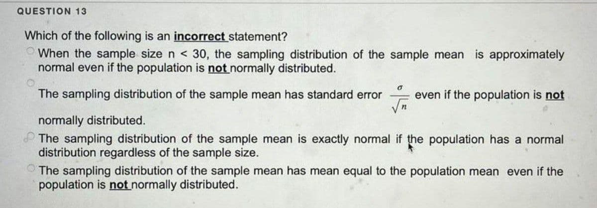 QUESTION 13
Which of the following is an incorrect statement?
When the sample size n < 30, the sampling distribution of the sample mean is approximately
normal even if the population is not normally distributed.
The sampling distribution of the sample mean has standard error even if the population is not
6
√n
normally distributed.
The sampling distribution of the sample mean is exactly normal if the population has a normal
distribution regardless of the sample size.
The sampling distribution of the sample mean has mean equal to the population mean even if the
population is not normally distributed.