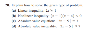 20. Explain how to solve the given type of problem.
(a) Linear inequality: 2x > 1
(b) Nonlinear inequality: (x – 1)(x – 4) < 0
(c) Absolute value equation: | 2x – 5| = 7
(d) Absolute value inequality: | 2x – 5 | < 7
