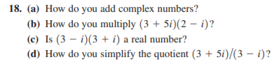 18. (a) How do you add complex numbers?
(b) How do you multiply (3 + 5i)(2 – i)?
(c) Is (3 – i)(3 + i) a real number?
(d) How do you simplify the quotient (3 + 5i)/(3 – i)?
