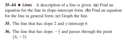 35-44 - Lines A description of a line is given. (a) Find an
equation for the line in slope-intercept form. (b) Find an equation
for the line in general form. (c) Graph the line.
35. The line that has slope 2 and y-intercept 6
36. The line that has slope –} and passes through the point
(6, –3)
