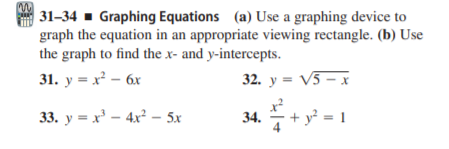 | 31–34 - Graphing Equations (a) Use a graphing device to
graph the equation in an appropriate viewing rectangle. (b) Use
the graph to find the x- and y-intercepts.
31. y = x – 6x
32. y = V5 – x
33. y = x' – 4x² - 5x
34.
+ y² = 1

