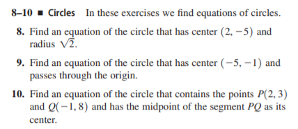 8-10 - Circles In these exercises we find equations of circles.
8. Find an equation of the circle that has center (2, –5) and
radius V2.
9. Find an equation of the circle that has center (-5, –1) and
passes through the origin.
10. Find an equation of the circle that contains the points P(2, 3)
and Q(-1, 8) and has the midpoint of the segment PQ as its
center.
