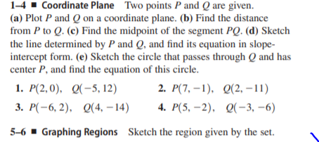 1-4 - Coordinate Plane Two points P and Q are given.
(a) Plot P and Q on a coordinate plane. (b) Find the distance
from P to Q. (c) Find the midpoint of the segment PQ. (d) Sketch
the line determined by P and Q, and find its equation in slope-
intercept form. (e) Sketch the circle that passes through Q and has
center P, and find the equation of this circle.
1. Р(2,0), Q(-5, 12)
2. Р(7, —1), Q(2, —11)
3. Р(-6, 2). 0(4, - 14)
4. P(5, –2), Q(-3, –6)
5-6 - Graphing Regions Sketch the region given by the set.

