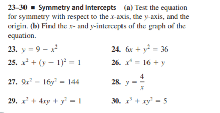 23-30 - Symmetry and Intercepts (a) Test the equation
for symmetry with respect to the x-axis, the y-axis, and the
origin. (b) Find the x- and y-intercepts of the graph of the
equation.
23. у 3 9 — х?
24. 6x + y² = 36
25. x² + (y – 1)? = 1
26. x* = 16 + y
27. 9x² – 16y² = 144
4
28. y =
29. x² + 4xy + y² = 1
30. x' + xy = 5
