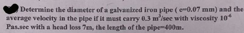 Determine the diameter of a galvanized iron pipe ( e-0.07 mm) and the
average velocity in the pipe if it must carry 0.3 m'/sec with viscosity 10°
Pas.sec with a head loss 7m, the length of the pipe-400m.
