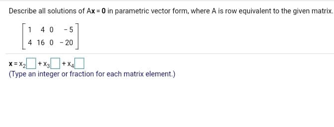 Describe all solutions of Ax = 0 in parametric vector form, where A is row equivalent to the given matrix.
1 40 - 5
4 16 0 - 20
X = X2 + x3
(Type an integer or fraction for each matrix element.)
+ XA
