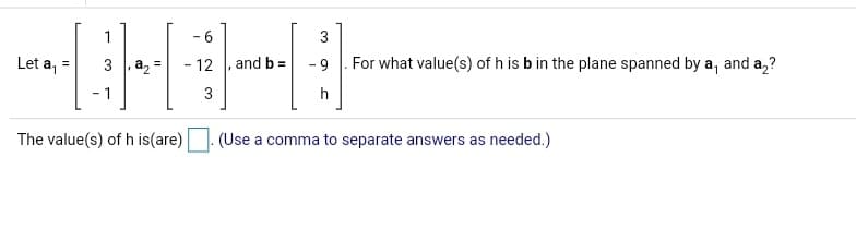 1
- 6
3
Let a,
3 a, =
12
and b =
6.
For what value(s) of h is b in the plane spanned by a, and a,?
- 1
3
h
The value(s) of h is(are)
(Use a comma to separate answers as needed.)
