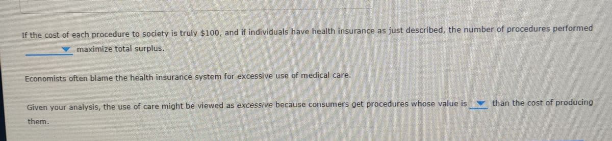 If the cost of each procedure to society is truly $100, and if individuals have health insurance as just described, the number of procedures performed
maximize total surplus.
Economists often blame the health insurance system for excessive use of medical care.
than the cost of producing
Given your analysis, the use of care might be viewed as excessive because consumers get procedures whose value is
them.
