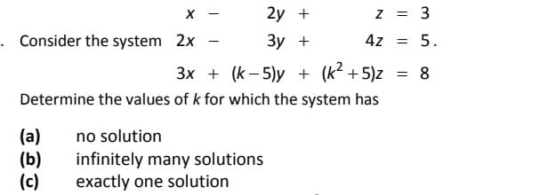 2y +
z = 3
. Consider the system 2x
Зу +
4z = 5.
-
3x + (k- 5)y + (k² + 5)z
= 8
Determine the values of k for which the system has
(a)
(b)
(c)
no solution
infinitely many solutions
exactly one solution
