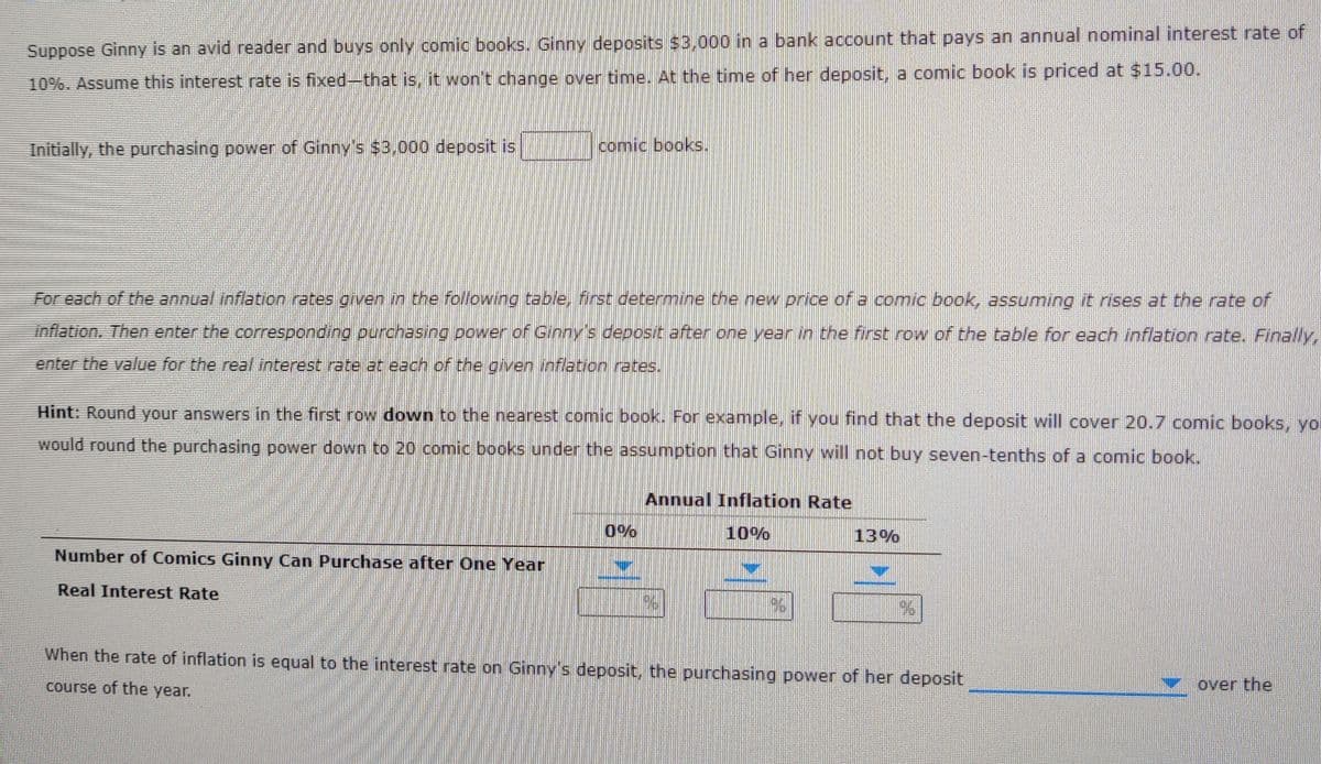 Suppose Ginny is an avid reader and buys only comic books. Ginny deposits $3.000 in a bank account that pays an annual nominal interest rate of
10%. Assume this interest rate is fixed-that is, it won't change over time. At the time of her deposit, a comic book is priced at $15.00.
Initially, the purchasing power of Ginny's $3,000 deposit is
comic books.
For each of the annual inflation rates given in the following table, first determine the new price of a comic book, assuming it rises at the rate of
inflation. Then enter the corresponding ourchasing power of Cinny's deposit ater one vear in the first row of the table for each inflation rate. Finally,
enter the value for the real interest rate at each of the given inflation rates.
Hint: Round your answers in the first row down to the nearest comic book. For example, if you find that the deposit will cover 20.7 comic books, yor
would round the purchasing power down to 20 comic books under the assumption that Ginny will not buy seven-tenths of a comic book.
Annual Inflation Rate
0%
10%
13%
Number of Comics Ginny Can Purchase after One Year
Real Interest Rate
When the rate of inflation is equal to the interest rate on Ginny's deposit, the purchasing power of her deposit
course of the year.
over the
