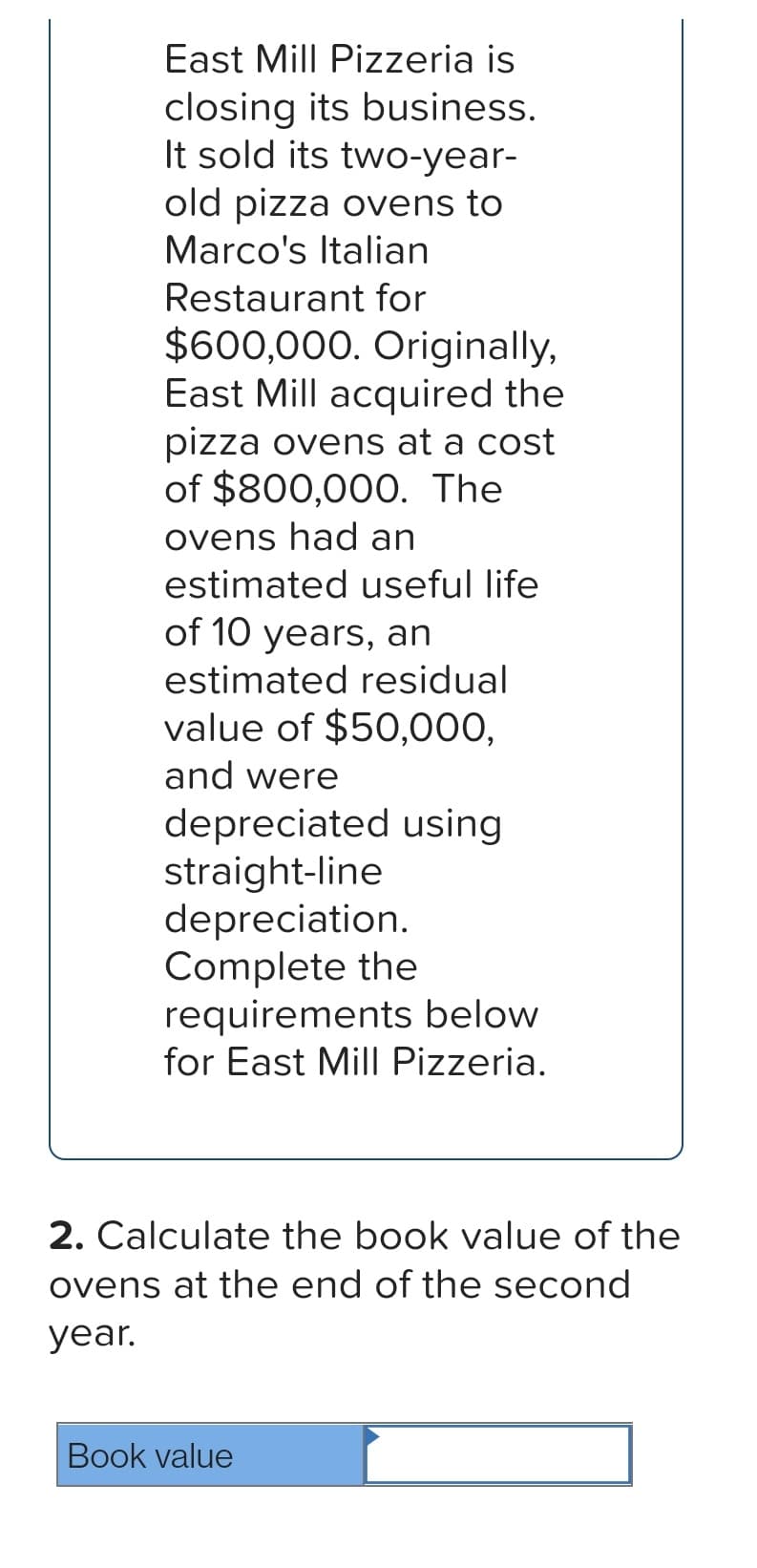 East Mill Pizzeria is
closing its business.
It sold its two-year-
old pizza ovens to
Marco's Italian
Restaurant for
$600,000. Originally,
East Mill acquired the
ost
pizza ovens at a
of $800,000. The
ovens had an
estimated useful life
of 10 years, an
estimated residual
value of $50,000,
and were
depreciated using
straight-line
depreciation.
Complete the
requirements below
for East Mill Pizzeria.
2. Calculate the book value of the
ovens at the end of the second
year.
Book value
