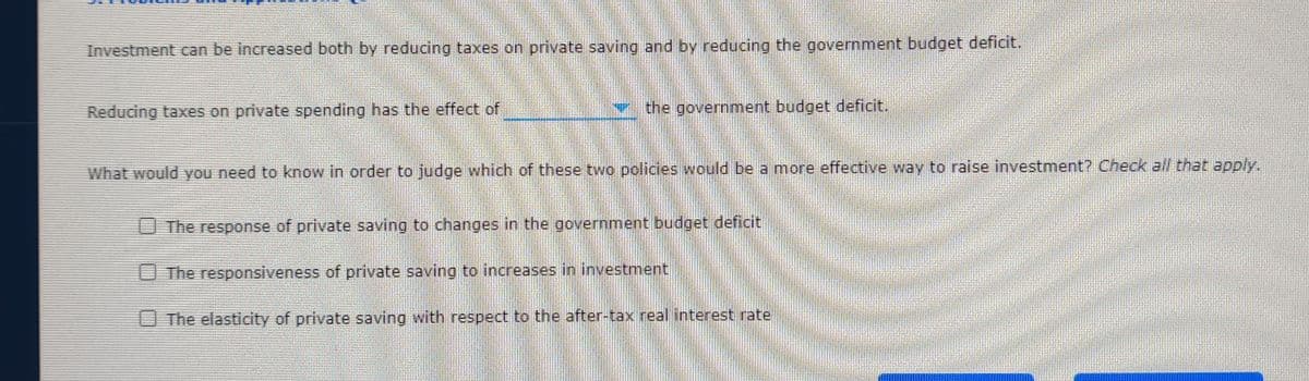 Investment can be increased both by reducing taxes on private saving and by reducing the government budget deficit.
Reducing taxes on private spending has the effect of
v the government budget deficit.
What would you need to know in order to judge which of these two policies would be a more effective way to raise investment? Check all that apply.
The response of private saving to changes in the government budget deficit
The responsiveness of private saving to increases in investment
The elasticity of private saving with respect to the after-tax real interest rate
