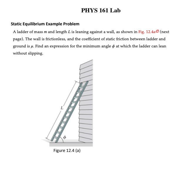 PHYS 161 Lab
Static Equilibrium Example Problem
A ladder of mass m and length L is leaning against a wall, as shown in Fig. 12.4a (next
page). The wall is frictionless, and the coefficient of static friction between ladder and
ground is µ. Find an expression for the minimum angle ø at which the ladder can lean
without slipping.
Figure 12.4 (a)
