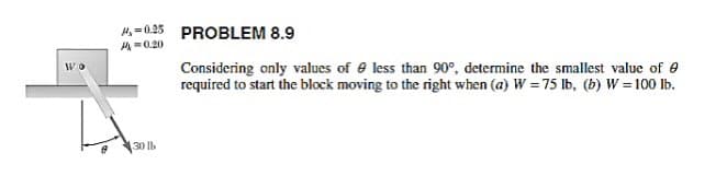 H,=025
PROBLEM 8.9
A=0.20
Considering only values of e less than 90°, determine the smallest value of e
required to start the block moving to the right when (a) W = 75 lb, (b) W = 100 lb.
30 lb
