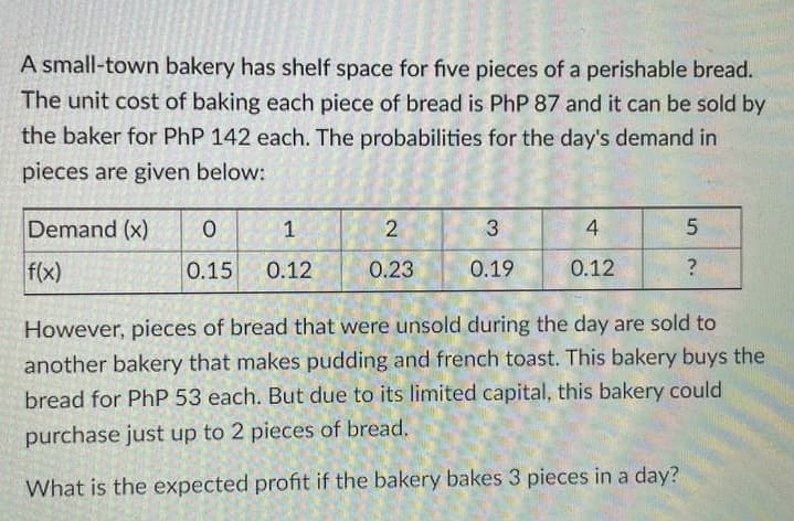 A small-town bakery has shelf space for five pieces of a perishable bread.
The unit cost of baking each piece of bread is PhP 87 and it can be sold by
the baker for PhP 142 each. The probabilities for the day's demand in
pieces are given below:
Demand (x)
1
4
f(x)
0.15
0.12
0.23
0.19
0.12
However, pieces of bread that were unsold during the day are sold to
another bakery that makes pudding and french toast. This bakery buys the
bread for PhP 53 each. But due to its limited capital, this bakery could
purchase just up to 2 pieces of bread.
What is the expected profit if the bakery bakes 3 pieces in a day?
