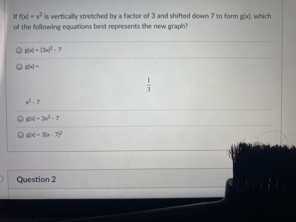 If f(x) = x2 is vertically stretched by a factor of 3 and shifted down 7 to form g(x), which
of the following equations best represents the new graph?
g(x) = (3x)2 - 7
%3D
g(x) =
%3D
1
3
x2 -7
g(x) = 3x2 - 7
g(x) = 3(x - 7)2
%3D
Question 2
