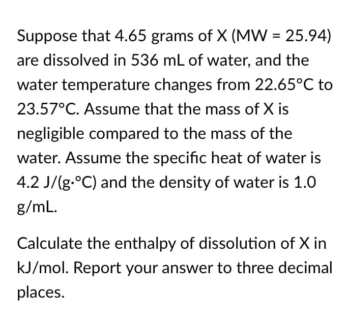 Suppose that 4.65 grams of X (MW = 25.94)
are dissolved in 536 mL of water, and the
water temperature changes from 22.65°C to
23.57°C. Assume that the mass of X is
negligible compared to the mass of the
water. Assume the specific heat of water is
4.2 J/(g.°C) and the density of water is 1.0
g/mL.
Calculate the enthalpy of dissolution of X in
kJ/mol. Report your answer to three decimal
places.
