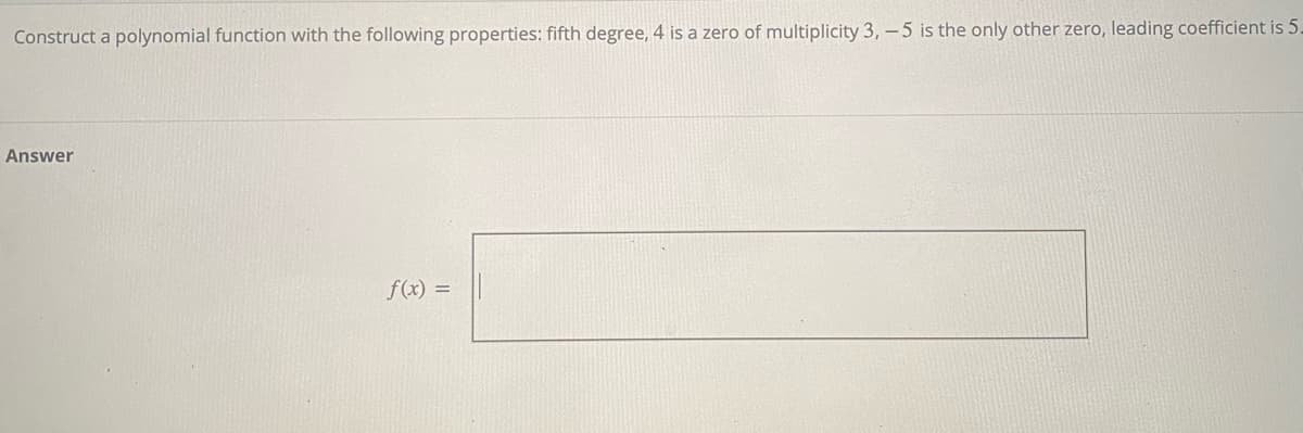 Construct a polynomial function with the following properties: fifth degree, 4 is a zero of multiplicity 3,-5 is the only other zero, leading coefficient is 5.
Answer
f(x) =
