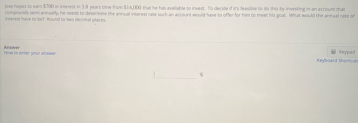 Jose hopes to earn $700 in interest in 3.8 years time from $14,000 that he has available to invest. To decide if it's feasible to do this by investing in an account that
compounds semi-annually, he needs to determine the annual interest rate such an account would have to offer for him to meet his goal. What would the annual rate of
interest have to be? Round to two decimal places.
Answer
How to enter your answer
E Keypad
Keyboard Shortcuts
