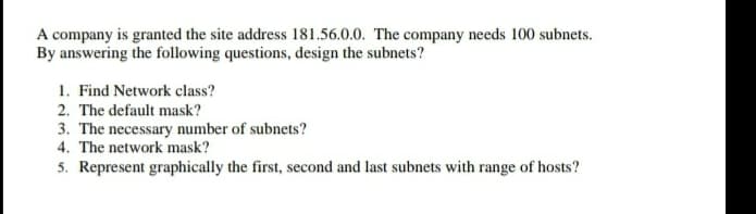 A company is granted the site address 181.56.0.0. The company needs 100 subnets.
By answering the following questions, design the subnets?
1. Find Network class?
2. The default mask?
3. The necessary number of subnets?
4. The network mask?
5. Represent graphically the first, second and last subnets with range of hosts?
