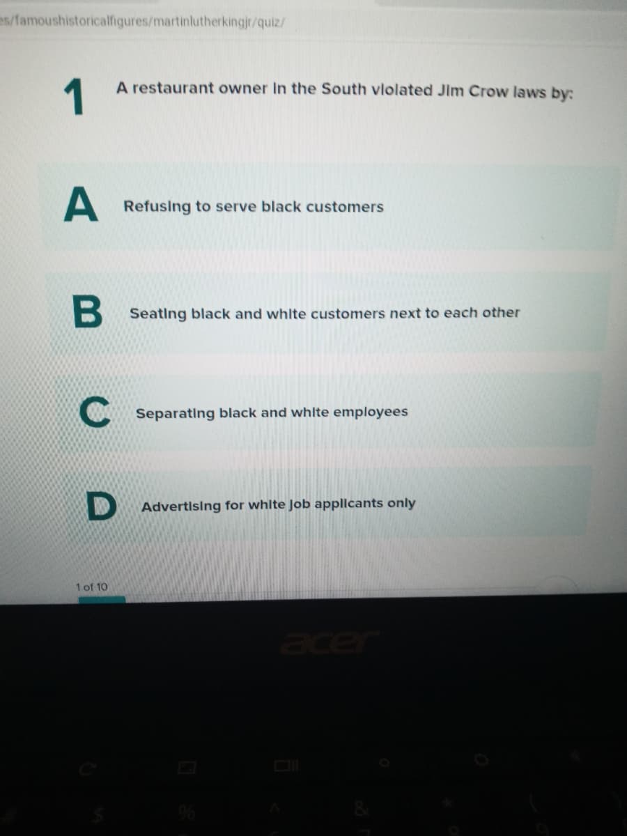 es/famoushistoricalfigures/martinlutherkingjr/quiz/
1
A restaurant owner In the South vlolated Jim Crow laws by:
Refusing to serve black customers
Seating black and whlte customers next to each other
Separating black and whlte employees
Advertising for white Job appllcants only
1 of 10
acer
