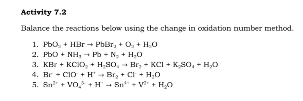 Activity 7.2
Balance the reactions below using the change in oxidation number method.
1. PbO, + HBr →
2. PbO + NH3
PbBr, + O2 + H,O
Pb + N2 + H2O
3. KBr + KC1O2 + H,SO4 → Br, + KCl + K,SO4 + H2O
4. Br + Cl0 + H* → Br, + Cl + H¿O
5. Sn²* + VO,3- + H* → Sn** + V²+ + H,O
