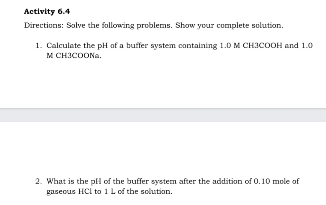 Activity 6.4
Directions: Solve the following problems. Show your complete solution.
1. Calculate the pH of a buffer system containing 1.0 M CH3COOH and 1.0
М СНЗСООNa.
2. What is the pH of the buffer system after the addition of 0.10 mole of
gaseous HCl to 1 L of the solution.
