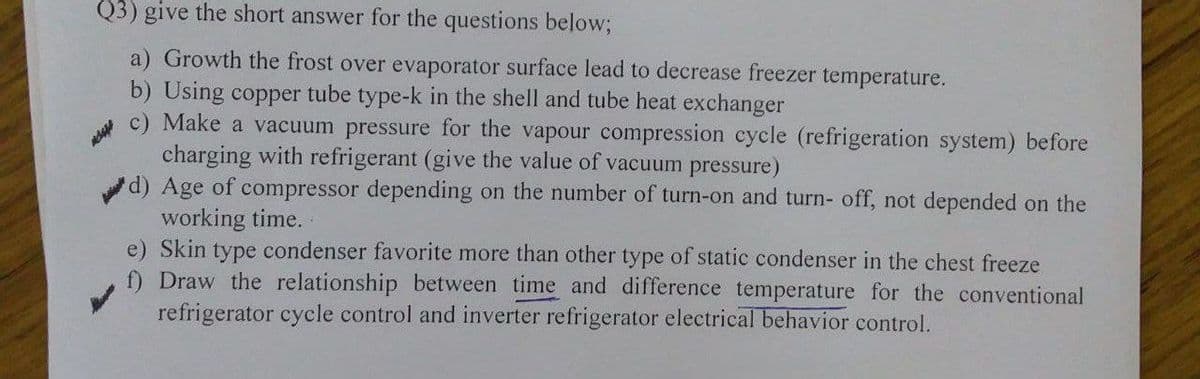 Q3) give the short answer for the questions below;
a) Growth the frost over evaporator surface lead to decrease freezer temperature.
b) Using copper tube type-k in the shell and tube heat exchanger
c) Make a vacuum pressure for the vapour compression cycle (refrigeration system) before
charging with refrigerant (give the value of vacuum pressure)
d) Age of compressor depending on the number of turn-on and turn- off, not depended on the
working time.
e) Skin type condenser favorite more than other type of static condenser in the chest freeze
f) Draw the relationship between time and difference temperature for the conventional
refrigerator cycle control and inverter refrigerator electrical behavior control.
